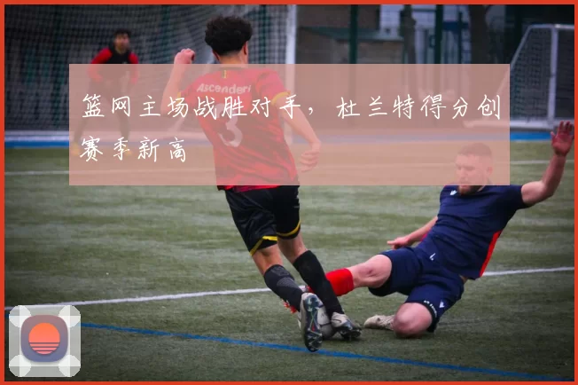篮网主场战胜对手，杜兰特得分创赛季新高