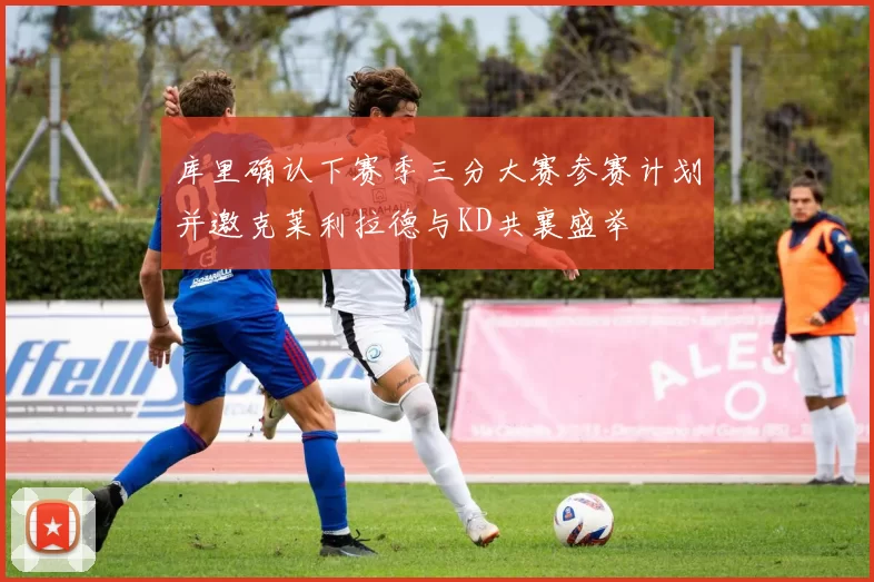 库里确认下赛季三分大赛参赛计划并邀克莱利拉德与KD共襄盛举