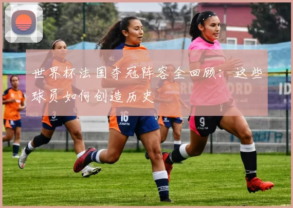 世界杯法国夺冠阵容全回顾：这些球员如何创造历史