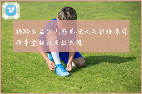 杨黔东监护人感恩恒大足校培养寄语希望铭记足校恩情