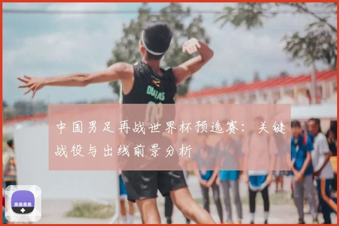 中国男足再战世界杯预选赛：关键战役与出线前景分析