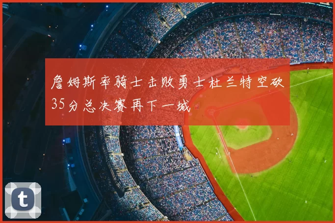 詹姆斯率骑士击败勇士杜兰特空砍35分总决赛再下一城