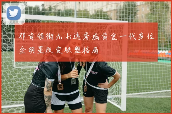 邓肯领衔九七选秀成黄金一代多位全明星改变联盟格局