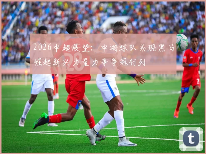 2026中超展望：中游球队或现黑马崛起新兴力量力争争冠行列