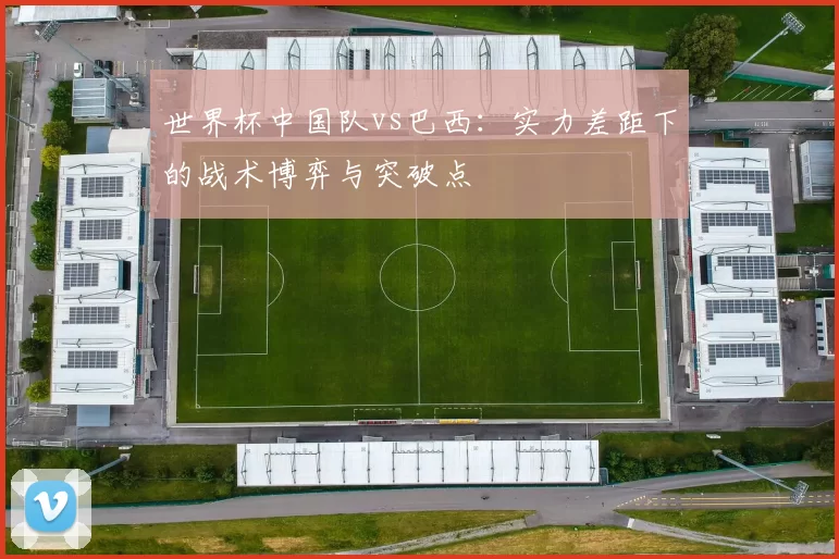 世界杯中国队vs巴西：实力差距下的战术博弈与突破点