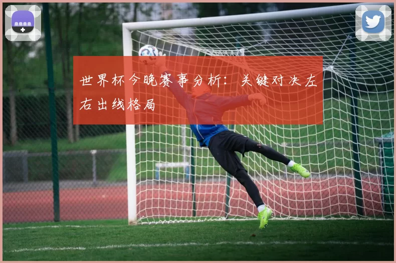 世界杯今晚赛事分析：关键对决左右出线格局