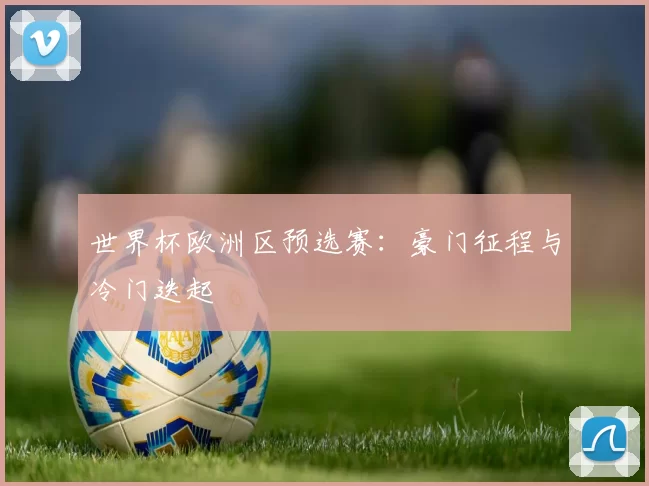 世界杯欧洲区预选赛：豪门征程与冷门迭起