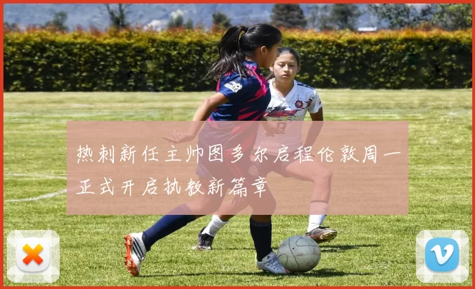 热刺新任主帅图多尔启程伦敦周一正式开启执教新篇章