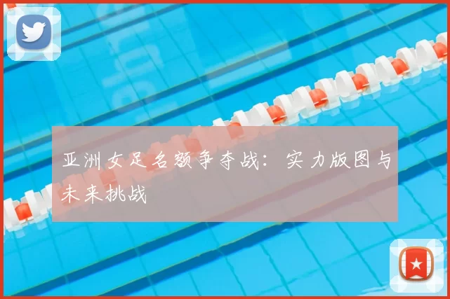 亚洲女足名额争夺战：实力版图与未来挑战