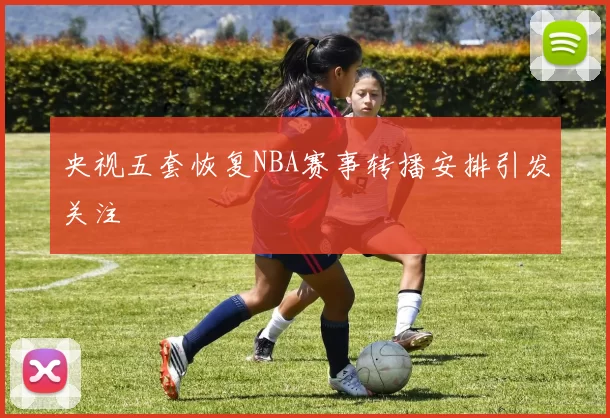 央视五套恢复NBA赛事转播安排引发关注