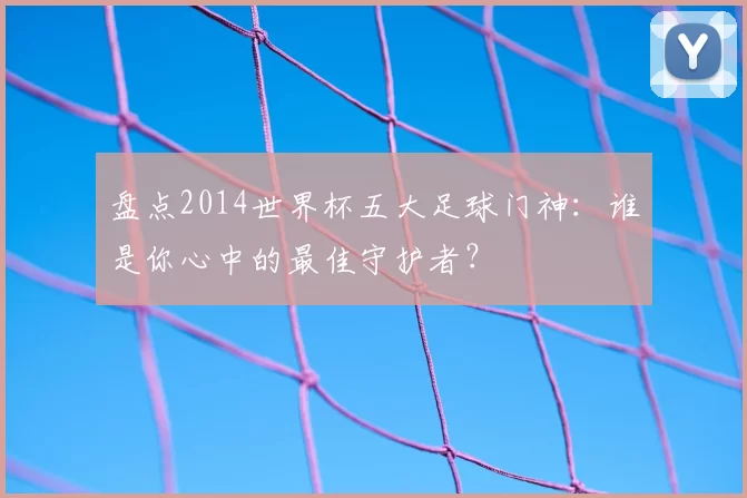 盘点2014世界杯五大足球门神：谁是你心中的最佳守护者？