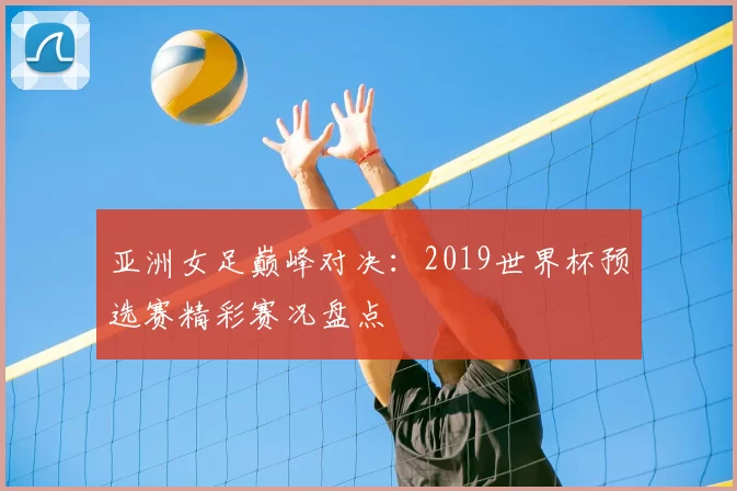 亚洲女足巅峰对决：2019世界杯预选赛精彩赛况盘点