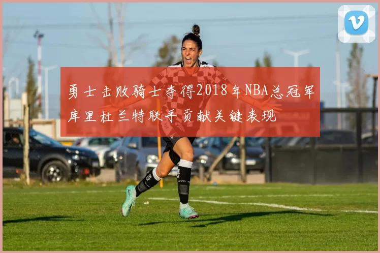 勇士击败骑士夺得2018年NBA总冠军库里杜兰特联手贡献关键表现