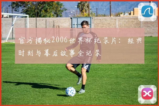 官方揭秘2006世界杯纪录片：经典时刻与幕后故事全记录
