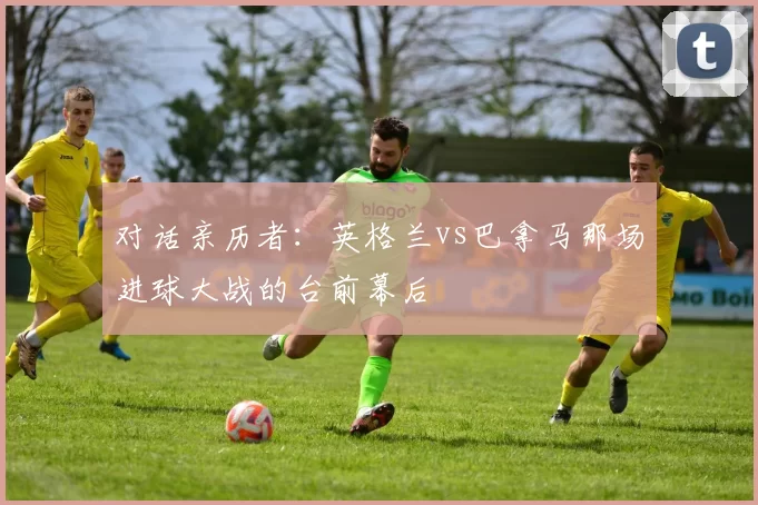对话亲历者：英格兰vs巴拿马那场进球大战的台前幕后