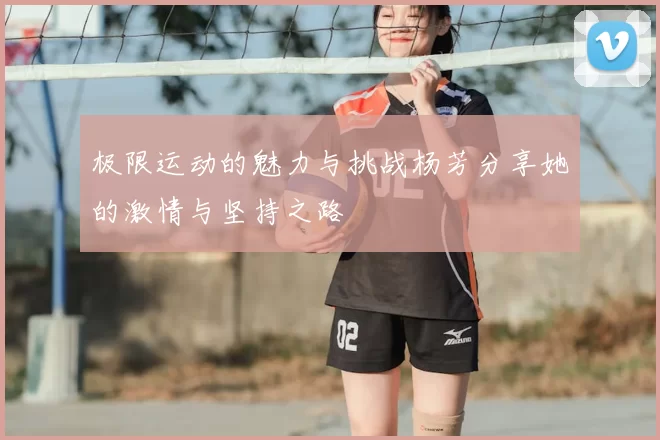 极限运动的魅力与挑战杨芳分享她的激情与坚持之路