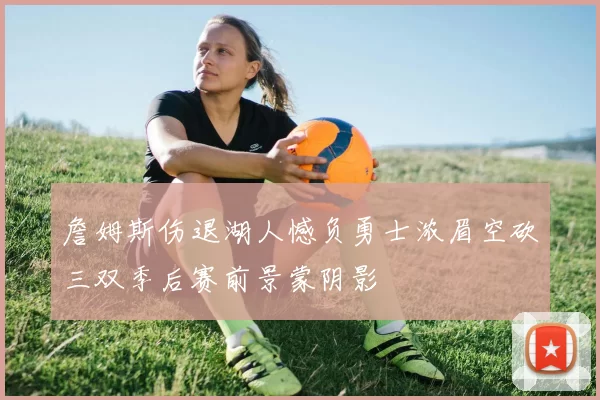 詹姆斯伤退湖人憾负勇士浓眉空砍三双季后赛前景蒙阴影