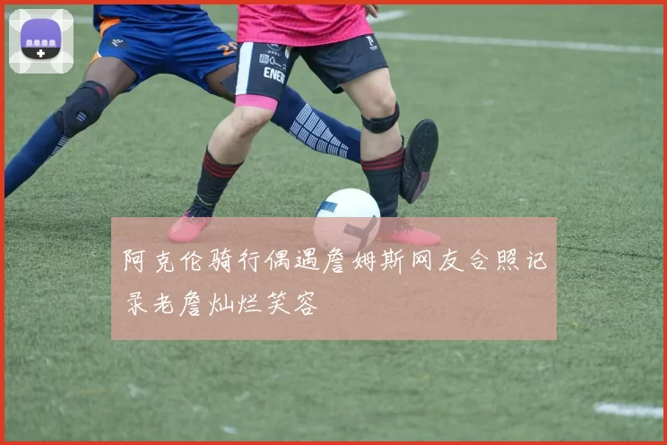 阿克伦骑行偶遇詹姆斯网友合照记录老詹灿烂笑容