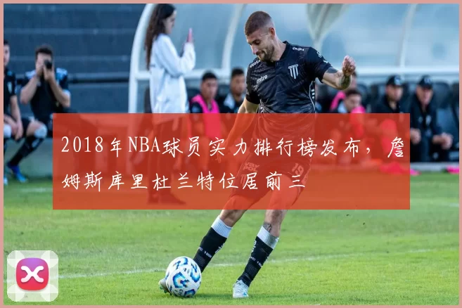 2018年NBA球员实力排行榜发布，詹姆斯库里杜兰特位居前三