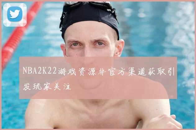 NBA2K22游戏资源非官方渠道获取引发玩家关注