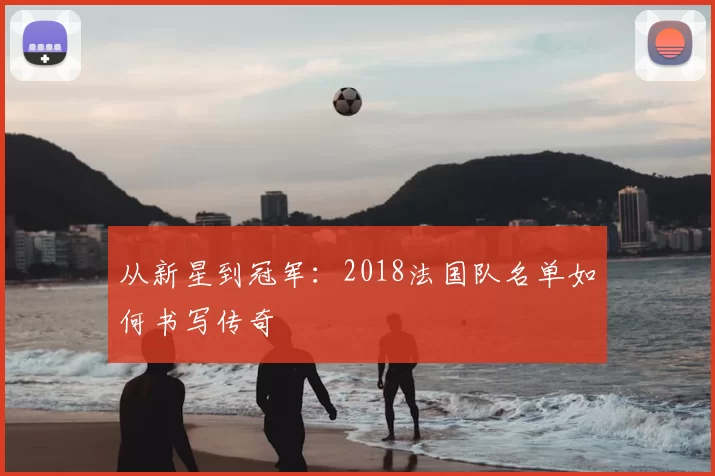 从新星到冠军：2018法国队名单如何书写传奇