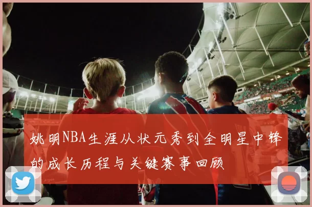 姚明NBA生涯从状元秀到全明星中锋的成长历程与关键赛事回顾