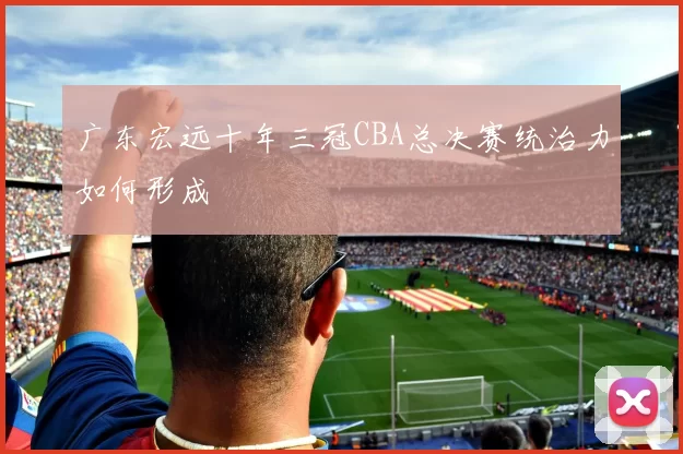 广东宏远十年三冠CBA总决赛统治力如何形成