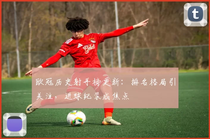 欧冠历史射手榜更新：排名格局引关注，进球纪录成焦点