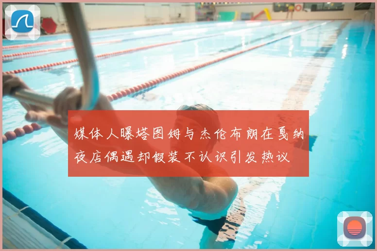 媒体人曝塔图姆与杰伦布朗在戛纳夜店偶遇却假装不认识引发热议