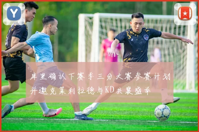 库里确认下赛季三分大赛参赛计划并邀克莱利拉德与KD共襄盛举