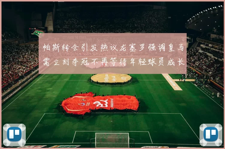 帕斯转会引发热议龙塞罗强调皇马需立刻夺冠不再等待年轻球员成长