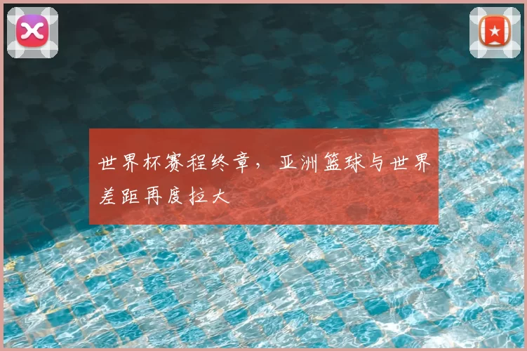 世界杯赛程终章，亚洲篮球与世界差距再度拉大