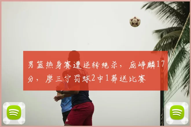 男篮热身赛遭逆转绝杀，庞峥麟17分，廖三宁罚球2中1葬送比赛