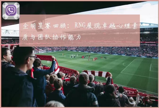 全明星赛回顾：RNG展现卓越心理素质与团队协作能力